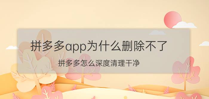 拼多多app为什么删除不了 拼多多怎么深度清理干净？